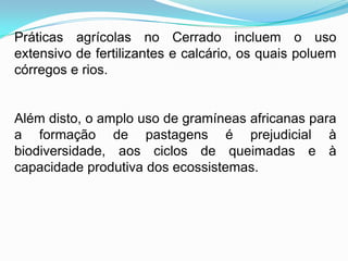 Práticas agrícolas no Cerrado incluem o uso
extensivo de fertilizantes e calcário, os quais poluem
córregos e rios.


Além disto, o amplo uso de gramíneas africanas para
a formação de pastagens é prejudicial à
biodiversidade, aos ciclos de queimadas e à
capacidade produtiva dos ecossistemas.
 
