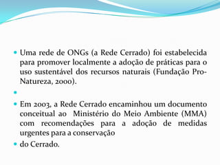 Uma rede de ONGs (a Rede Cerrado) foi estabelecida
    para promover localmente a adoção de práticas para o
    uso sustentável dos recursos naturais (Fundação Pro-
    Natureza, 2000).

 Em 2003, a Rede Cerrado encaminhou um documento
  conceitual ao Ministério do Meio Ambiente (MMA)
  com recomendações para a adoção de medidas
  urgentes para a conservação
 do Cerrado.
 