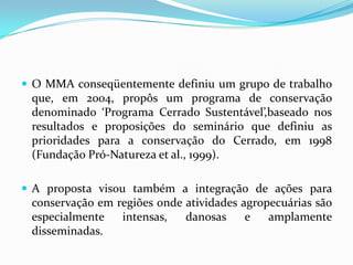  O MMA conseqüentemente definiu um grupo de trabalho
 que, em 2004, propôs um programa de conservação
 denominado ‘Programa Cerrado Sustentável’,baseado nos
 resultados e proposições do seminário que definiu as
 prioridades para a conservação do Cerrado, em 1998
 (Fundação Pró-Natureza et al., 1999).

 A proposta visou também a integração de ações para
 conservação em regiões onde atividades agropecuárias são
 especialmente   intensas,   danosas     e   amplamente
 disseminadas.
 