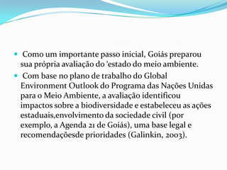  Como um importante passo inicial, Goiás preparou
  sua própria avaliação do ‘estado do meio ambiente.
 Com base no plano de trabalho do Global
  Environment Outlook do Programa das Nações Unidas
  para o Meio Ambiente, a avaliação identificou
  impactos sobre a biodiversidade e estabeleceu as ações
  estaduais,envolvimento da sociedade civil (por
  exemplo, a Agenda 21 de Goiás), uma base legal e
  recomendaçõesde prioridades (Galinkin, 2003).
 