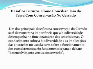 Desafios Futuros: Como Conciliar Uso da
   Terra Com Conservação No Cerrado


 Um dos principais desafios na conservação do Cerrado
será demonstrar a importância que a biodiversidade
desempenha no funcionamento dos ecossistemas. O
conhecimento sobre a biodiversidade e as implicações
das alterações no uso da terra sobre o funcionamento
dos ecossistemas serão fundamentais para o debate
“desenvolvimento versus conservação”.
 