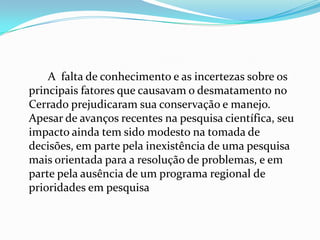 A falta de conhecimento e as incertezas sobre os
principais fatores que causavam o desmatamento no
Cerrado prejudicaram sua conservação e manejo.
Apesar de avanços recentes na pesquisa científica, seu
impacto ainda tem sido modesto na tomada de
decisões, em parte pela inexistência de uma pesquisa
mais orientada para a resolução de problemas, e em
parte pela ausência de um programa regional de
prioridades em pesquisa
 