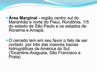  Área Marginal - região centro sul do
 Maranhão e norte do Piauí, Rondônia, 1/5
 do estado de São Paulo e os estados de
 Roraima e Amapá.

 O cerrado tem em seu favor o fato de ser
 cortado por três das maiores bacias
 hidrográficas da América do Sul
 (Tocantins-Araguaia, São Francisco e
 Prata)
 