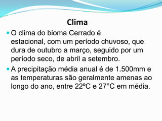 Clima
 O clima do bioma Cerrado é
  estacional, com um período chuvoso, que
  dura de outubro a março, seguido por um
  período seco, de abril a setembro.
 A precipitação média anual é de 1.500mm e
  as temperaturas são geralmente amenas ao
  longo do ano, entre 22ºC e 27°C em média.
 