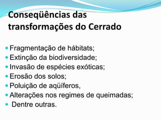Conseqüências das
transformações do Cerrado

 Fragmentação de hábitats;
 Extinção da biodiversidade;
 Invasão de espécies exóticas;
 Erosão dos solos;
 Poluição de aqüíferos,
 Alterações nos regimes de queimadas;
 Dentre outras.
 