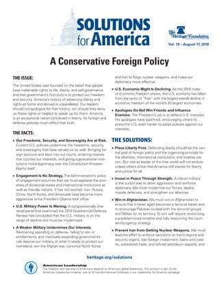 Vol. 19 – August 17, 2010




                         A Conservative Foreign Policy
THE ISSUE:                                                                   and Iran to forgo nuclear weapons, and make our
                                                                             diplomacy more effective.
The United States was founded on the belief that people
have inalienable rights to life, liberty, and self-governance              •	 U.S. Economic Might Is Declining. As the 2010 Index
and that government’s first duty is to protect our freedom                    of Economic Freedom shows, the U.S. economy has fallen
and security. America’s history of advancing liberty and                      from the ranks of “free” with the largest overall decline in
rights at home and abroad is unparalleled. Our leaders                        economic freedom of the world’s 20 largest economies.
should not apologize for that history; nor should they deny                •	 Apologies Do Not Win Friends and Influence
us these rights or neglect to speak up for them. America                      Enemies. The President’s job is to defend U.S. interests.
is an exceptional nation conceived in liberty. Its foreign and                His apologies have backfired, encouraging others to
defense policies must reflect that truth.                                     press the U.S. even harder to adopt policies against our
                                                                              interests.
THE FACTS:
•	 Our Freedoms, Security, and Sovereignty Are at Risk.                    THE SOLUTIONS:
   Current U.S. policies undermine the freedoms, security,
                                                                           •	 Place Liberty First. Defending liberty should be the cen-
   and sovereignty that have served us so well. Bringing for-
                                                                              tral goal of foreign policy and the organizing principle for
   eign opinions and laws into our courts, entering treaties
                                                                              the alliances, international institutions, and treaties we
   that counter our interests, and giving supranational insti-
                                                                              join. Our role as leader of the free world will not endure
   tutions moral legitimacy over the Constitution threaten
                                                                              unless others know that America still stands for liberty
   liberty itself.
                                                                              and justice for all.
•	 Engagement Is No Strategy. The Administration’s policy
                                                                           •	 Invest in Peace Through Strength. A robust military
   of engagement assumes that we must appease the anxi-
                                                                              is the surest way to deter aggression and reinforce
   eties of dictatorial states and international institutions as
                                                                              diplomacy. We must modernize our forces, deploy
   well as friendly nations. It has not worked. Iran, Russia,
                                                                              missile defenses, and strengthen our alliances.
   China, North Korea, and Venezuela have become more
   aggressive since President Obama took office.                           •	 Win in Afghanistan. We must win in Afghanistan to
                                                                              ensure that it never again becomes a terrorist haven and
•	 U.S. Military Power Is Waning. A congressionally char-
                                                                              to encourage Pakistan to deal with the terrorist groups
   tered panel that examined the 2010 Quadrennial Defense
                                                                              and Taliban on its territory. To win will require renouncing
   Review has concluded that the U.S. military is on the
                                                                              a predetermined timeline and fully resourcing the coun-
   verge of decline and must be modernized.
                                                                              terinsurgency strategy.
•	 A Weaker Military Undermines Our Interests.
                                                                           •	 Prevent Iran from Getting Nuclear Weapons. We must
   Restraining spending on defense, failing to rein in
                                                                              lead the effort to enforce sanctions on Iran’s regime and
   entitlements, and massively expanding government’s
                                                                              security organs; ban foreign investment, loans and cred-
   role deprive our military of what it needs to protect our
                                                                              its, subsidized trade, and refined petroleum exports; and
   homeland, win the Afghan war, convince North Korea


                                                       heritage.org/solutions
                    American Leadership
                    The freedom and security of Americans depend on America’s global leadership. This product is part of the
                    American Leadership Initiative, one of 10 transformational initiatives in our Leadership for America campaign.
 