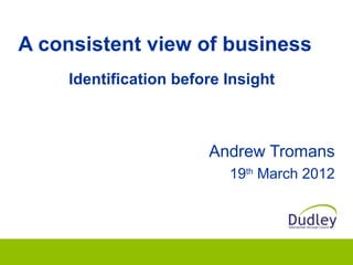 A consistent view of business
    Identification before Insight



                       Andrew Tromans
                          19th March 2012
 