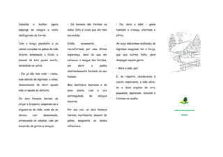 Debalde a mulher agora 
esparge de vinagre o rosto 
desfigurado do ferido. 
Com o braço pendente e as 
unhas cravadas na palma da mão 
direita, enlameado e lívido, o 
manuel da eira paree morto, 
estendido no catre. 
- Ele já não tem vida! – clama, 
num alarido de lágrimas, a viúva, 
desanimando de abrir aquela 
mão crispada de defunto. 
Os dois homens deixam de 
atiçar o braseiro, amparam-na e 
erguem-na do chão, onde ela se 
deixou cair desanimada, 
arrancando os cabelos, com um 
escarcéu de gritos e soluços. 
- Os homens não fecham as 
mãos. Isto é coisa que ele tem 
escondida. 
Então, novamente, , 
reconfortada por uma última 
esperança, mais do que em 
estancar o sangue das feridas, 
em abrir o punho 
obstinadamente fechado do seu 
homem. 
Mas desfalece depressa e de 
novo abate, com a voz 
estrangulada de soluços 
maiores. 
Por sua vez, os dois homens 
tentam, inutilmente, desunir da 
palma sangrenta os dedos 
inflexíveis. 
- Pai, abra a mão! – geme 
também a criança, aterrada e 
aflita. 
As suas mãozinhas molhadas de 
lágrimas imaginam ter a força, 
que aos outros falta, para 
despegar aquela garra. 
- Abra a mão, pai! 
E, de repente, obedecendo à 
vozita implorante, a mão abre-se 
e duas argolas de oiro, 
pequenas, aparecem, reluzem e 
tilintam no soalho. 
BIBLIOTECA ESCOLAR 
EPADD 
