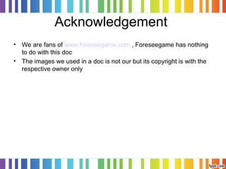 Acknowledgement
• We are fans of www.foreseegame.com , Foreseegame has nothing
to do with this doc
• The images we used in a doc is not our but its copyright is with the
respective owner only
 