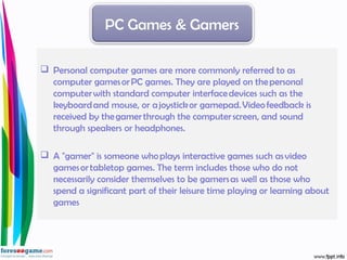  Personal computer games are more commonly referred to as
computer games or PC games. They are played on the personal
computer with standard computer interface devices such as the
keyboard and mouse, or a joystick or gamepad. Video feedback is
received by the gamer through the computer screen, and sound
through speakers or headphones.
 A "gamer" is someone who plays interactive games such as video
games or tabletop games. The term includes those who do not
necessarily consider themselves to be gamers as well as those who
spend a significant part of their leisure time playing or learning about
games
PC Games & Gamers
 