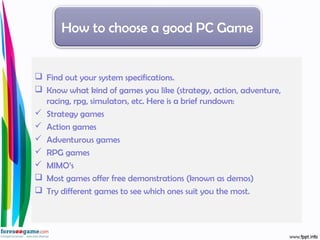  Find out your system specifications.
 Know what kind of games you like (strategy, action, adventure,
racing, rpg, simulators, etc. Here is a brief rundown:
 Strategy games
 Action games
 Adventurous games
 RPG games
 MIMO’s
 Most games offer free demonstrations (known as demos)
 Try different games to see which ones suit you the most.
How to choose a good PC Game
 