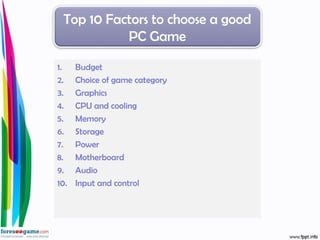 1. Budget
2. Choice of game category
3. Graphics
4. CPU and cooling
5. Memory
6. Storage
7. Power
8. Motherboard
9. Audio
10. Input and control
Top 10 Factors to choose a good
PC Game
 