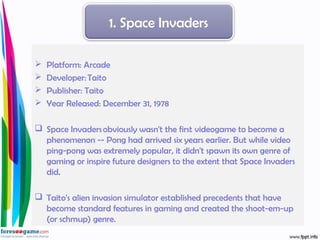  Platform: Arcade 
 Developer: Taito 
 Publisher: Taito 
 Year Released: December 31, 1978
 Space Invaders obviously wasn't the first videogame to become a
phenomenon -- Pong had arrived six years earlier. But while video
ping-pong was extremely popular, it didn't spawn its own genre of
gaming or inspire future designers to the extent that Space Invaders
did.
 Taito's alien invasion simulator established precedents that have
become standard features in gaming and created the shoot-em-up
(or schmup) genre.
1. Space Invaders
 