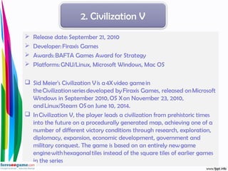 Release date: September 21, 2010
 Developer: Firaxis Games
 Awards: BAFTA Games Award for Strategy
 Platforms: GNU/Linux, Microsoft Windows, Mac OS
 Sid Meier's Civilization V is a 4X video game in
the Civilization series developed by Firaxis Games, released on Microsoft
Windows in September 2010, OS X on November 23, 2010,
and Linux/Steam OS on June 10, 2014.
 In Civilization V, the player leads a civilization from prehistoric times
into the future on a procedurally generated map, achieving one of a
number of different victory conditions through research, exploration,
diplomacy, expansion, economic development, government and
military conquest. The game is based on an entirely new game
engine with hexagonal tiles instead of the square tiles of earlier games
in the series
2. Civilization V
 