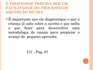 O PROFESSOR PRECISA SER UM
FACILITADOR DO PROCESSO DE
AQUISIÇÃO DO SEA
 É importante que ele diagnostique o que a
criança já sabe sobre a escrita e que saiba
o que fazer para desenvolver uma
metodologia de ensino para propiciar o
avanço do pequeno aprendiz.
U3 – Pág. 07
 