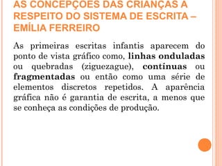AS CONCEPÇÕES DAS CRIANÇAS A
RESPEITO DO SISTEMA DE ESCRITA –
EMÍLIA FERREIRO
As primeiras escritas infantis aparecem do
ponto de vista gráfico como, linhas onduladas
ou quebradas (ziguezague), contínuas ou
fragmentadas ou então como uma série de
elementos discretos repetidos. A aparência
gráfica não é garantia de escrita, a menos que
se conheça as condições de produção.
 