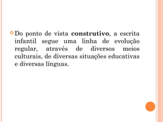  Do ponto de vista construtivo, a escrita
infantil segue uma linha de evolução
regular, através de diversos meios
culturais, de diversas situações educativas
e diversas línguas.
 
