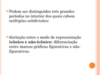  Podem ser distinguidos três grandes
períodos no interior dos quais cabem
múltiplas subdivisões:
 distinção entre o modo de representação
icônico e não-icônico: diferenciação
entre marcas gráficas figurativas e não-
figurativas.
 