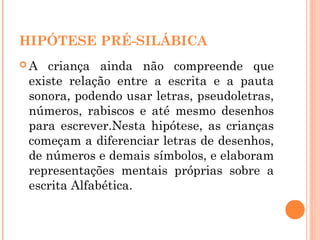 HIPÓTESE PRÉ-SILÁBICA
 A criança ainda não compreende que
existe relação entre a escrita e a pauta
sonora, podendo usar letras, pseudoletras,
números, rabiscos e até mesmo desenhos
para escrever.Nesta hipótese, as crianças
começam a diferenciar letras de desenhos,
de números e demais símbolos, e elaboram
representações mentais próprias sobre a
escrita Alfabética.
 