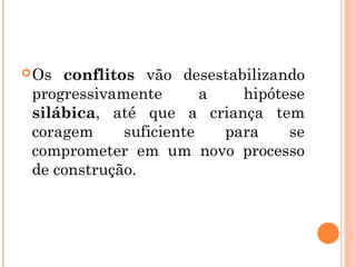 Os conflitos vão desestabilizando
progressivamente a hipótese
silábica, até que a criança tem
coragem suficiente para se
comprometer em um novo processo
de construção.
 