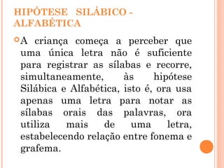 HIPÓTESE SILÁBICO -
ALFABÉTICA
A criança começa a perceber que
uma única letra não é suficiente
para registrar as sílabas e recorre,
simultaneamente, às hipótese
Silábica e Alfabética, isto é, ora usa
apenas uma letra para notar as
sílabas orais das palavras, ora
utiliza mais de uma letra,
estabelecendo relação entre fonema e
grafema.
 