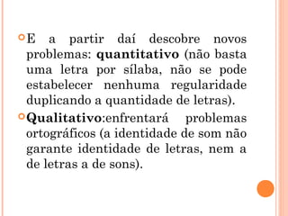E a partir daí descobre novos
problemas: quantitativo (não basta
uma letra por sílaba, não se pode
estabelecer nenhuma regularidade
duplicando a quantidade de letras).
Qualitativo:enfrentará problemas
ortográficos (a identidade de som não
garante identidade de letras, nem a
de letras a de sons).
 