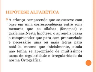 HIPÓTESE ALFABÉTICA
 A criança compreende que se escreve com
base em uma correspondência entre sons
menores que as sílabas (fonemas) e
grafemas.Nesta hipótese, o aprendiz passa
a compreender que para som pronunciado
é necessário uma ou mais letras para
notá-lo, mesmo que inicialmente, ainda
não tenha se apropriado de muitíssimos
casos de regularidade e irregularidade da
norma Ortográfica.
 
