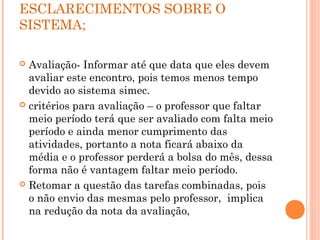 ESCLARECIMENTOS SOBRE O
SISTEMA;
 
 Avaliação- Informar até que data que eles devem
avaliar este encontro, pois temos menos tempo
devido ao sistema simec.
 critérios para avaliação – o professor que faltar
meio período terá que ser avaliado com falta meio
período e ainda menor cumprimento das
atividades, portanto a nota ficará abaixo da
média e o professor perderá a bolsa do mês, dessa
forma não é vantagem faltar meio período.
 Retomar a questão das tarefas combinadas, pois
o não envio das mesmas pelo professor, implica
na redução da nota da avaliação,
 