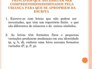 PRINCÍPIOS QUE NECESSITAM SER
COMPREENDIDOS/DOMINADOS PELA
CRIANÇA PARA QUE SE APROPRIEM DA
ESCRITA
1. Escreve-se com letras que não podem ser
inventadas, que têm um repertório finito e que
são diferentes de números e de outros símbolos.
2. As letras têm formatos fixos e pequenas
variações produzem mudanças em sua identidade
(p, q, b, d), embora uma letra assuma formatos
variados (P, p, P, p).
 
