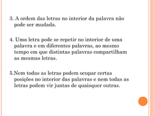 3. A ordem das letras no interior da palavra não
pode ser mudada.
4. Uma letra pode se repetir no interior de uma
palavra e em diferentes palavras, ao mesmo
tempo em que distintas palavras compartilham
as mesmas letras.
5.Nem todas as letras podem ocupar certas
posições no interior das palavras e nem todas as
letras podem vir juntas de quaisquer outras.
 