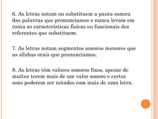 6. As letras notam ou substituem a pauta sonora
das palavras que pronunciamos e nunca levam em
conta as características físicas ou funcionais dos
referentes que substituem.
7. As letras notam segmentos sonoros menores que
as sílabas orais que pronunciamos.
8. As letras têm valores sonoros fixos, apesar de
muitas terem mais de um valor sonoro e certos
sons poderem ser notados com mais de uma letra.
 