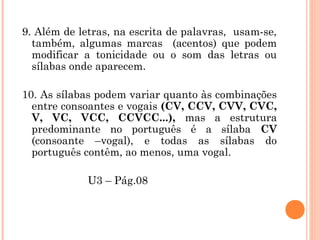9. Além de letras, na escrita de palavras, usam-se,
também, algumas marcas (acentos) que podem
modificar a tonicidade ou o som das letras ou
sílabas onde aparecem.
10. As sílabas podem variar quanto às combinações
entre consoantes e vogais (CV, CCV, CVV, CVC,
V, VC, VCC, CCVCC...), mas a estrutura
predominante no português é a sílaba CV
(consoante –vogal), e todas as sílabas do
português contêm, ao menos, uma vogal.
U3 – Pág.08
 
