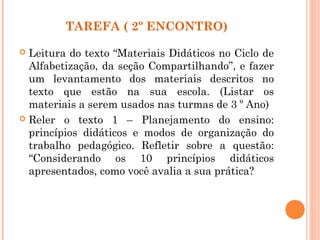 TAREFA ( 2º ENCONTRO)
 Leitura do texto “Materiais Didáticos no Ciclo de
Alfabetização, da seção Compartilhando”, e fazer
um levantamento dos materiais descritos no
texto que estão na sua escola. (Listar os
materiais a serem usados nas turmas de 3 º Ano)
 Reler o texto 1 – Planejamento do ensino:
princípios didáticos e modos de organização do
trabalho pedagógico. Refletir sobre a questão:
“Considerando os 10 princípios didáticos
apresentados, como você avalia a sua prática?
 