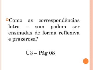 Como as correspondências
letra – som podem ser
ensinadas de forma reflexiva
e prazerosa?
U3 – Pág 08
 