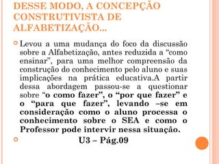 DESSE MODO, A CONCEPÇÃO
CONSTRUTIVISTA DE
ALFABETIZAÇÃO...
 Levou a uma mudança do foco da discussão
sobre a Alfabetização, antes reduzida a “como
ensinar”, para uma melhor compreensão da
construção do conhecimento pelo aluno e suas
implicações na prática educativa.A partir
dessa abordagem passou-se a questionar
sobre “o como fazer”, o “por que fazer” e
o “para que fazer”, levando –se em
consideração como o aluno processa o
conhecimento sobre o SEA e como o
Professor pode intervir nessa situação.
 U3 – Pág.09
 