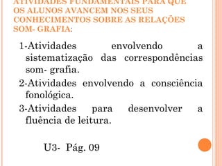 ATIVIDADES FUNDAMENTAIS PARA QUE
OS ALUNOS AVANCEM NOS SEUS
CONHECIMENTOS SOBRE AS RELAÇÕES
SOM- GRAFIA:
1-Atividades envolvendo a
sistematização das correspondências
som- grafia.
2-Atividades envolvendo a consciência
fonológica.
3-Atividades para desenvolver a
fluência de leitura.
U3- Pág. 09
 