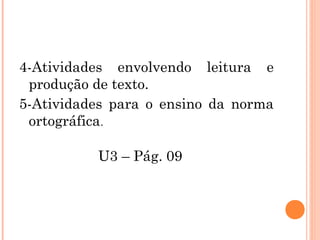 4-Atividades envolvendo leitura e
produção de texto.
5-Atividades para o ensino da norma
ortográfica.
U3 – Pág. 09
 