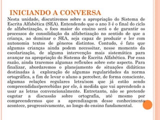 INICIANDO A CONVERSA
Nesta unidade, discutiremos sobre a apropriação do Sistema de
Escrita Alfabética (SEA). Entendendo que o ano 3 é o final do ciclo
de alfabetização, o foco maior do ensino será o de garantir os
processos de consolidação da alfabetização no sentido de que a
criança, ao dominar o SEA, seja capaz de produzir e ler com
autonomia textos de gêneros distintos. Contudo, é fato que
algumas crianças ainda podem necessitar, nesse momento da
escolarização, de alguma intervenção mais sistemática para
avançar na apropriação do Sistema de Escrita Alfabética. Por essa
razão, ainda traremos algumas reflexões sobre este aspecto. Para
finalizar, abordaremos o planejamento de situações didáticas
destinadas à exploração de algumas regularidades da norma
ortográfica, a fim de levar o aluno a perceber, de forma consciente,
algumas relações regulares letra/som que já estão sendo
compreendidas/percebidas por ele, à medida que vai aprendendo a
usar as letras convencionalmente. Entretanto, não se pretende
esgotar a discussão sobre ortografia, até mesmo por
compreendermos que a aprendizagem desse conhecimento
acontece, progressivamente, ao longo do ensino fundamental.
 
