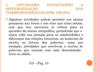 1- ATIVIDADES ENVOLVENDO A
SISTEMATIZAÇÃO DAS
CORRESPONDÊNCIAS SOM- GRAFIA
 Algumas atividades podem permitir aos alunos
pensarem nas letras e nos sons que estas notam,
sem que tais exercícios se voltem para as
questões da norma ortográfica, permitindo que o
aluno volte sua atenção para as similaridades e
diferenças nas relações letra/som, no momento da
escrita ou leitura das palavras, como por
exemplo, atividades que envolvem a escrita de
palavras que iniciam com uma determinada
letra ou sílaba.
U3 – Pág. 10
 