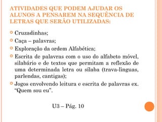 ATIVIDADES QUE PODEM AJUDAR OS
ALUNOS A PENSAREM NA SEQUÊNCIA DE
LETRAS QUE SERÃO UTILIZADAS:
 Cruzadinhas;
 Caça – palavras;
 Exploração da ordem Alfabética;
 Escrita de palavras com o uso do alfabeto móvel,
silabário e de textos que permitam a reflexão de
uma determinada letra ou sílaba (trava-lìnguas,
parlendas, cantigas);
 Jogos envolvendo leitura e escrita de palavras ex.
“Quem sou eu”.
U3 – Pág. 10
 