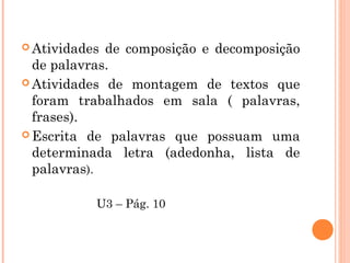  Atividades de composição e decomposição
de palavras.
 Atividades de montagem de textos que
foram trabalhados em sala ( palavras,
frases).
 Escrita de palavras que possuam uma
determinada letra (adedonha, lista de
palavras).
U3 – Pág. 10
 