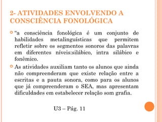 2- ATIVIDADES ENVOLVENDO A
CONSCIÊNCIA FONOLÓGICA
 “a consciência fonológica é um conjunto de
habilidades metalinguísticas que permitem
refletir sobre os segmentos sonoros das palavras
em diferentes níveis:silábico, intra silábico e
fonêmico.
 As atividades auxiliam tanto os alunos que ainda
não compreenderam que existe relação entre a
escritas e a pauta sonora, como para os alunos
que já compreenderam o SEA, mas apresentam
dificuldades em estabelecer relação som grafia.
U3 – Pág. 11
 