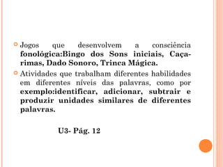  Jogos que desenvolvem a consciência
fonológica:Bingo dos Sons iniciais, Caça-
rimas, Dado Sonoro, Trinca Mágica.
 Atividades que trabalham diferentes habilidades
em diferentes níveis das palavras, como por
exemplo:identificar, adicionar, subtrair e
produzir unidades similares de diferentes
palavras.
U3- Pág. 12
 