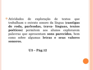  Atividades de exploração de textos que
trabalham o extrato sonoro da língua (cantigas
de roda, parlendas, trava- línguas, textos
poéticos) permitem aos alunos explorarem
palavras que apresentam sons parecidos, bem
como sobre algumas letras e seus valores
sonoros.
U3 – Pág.12
 