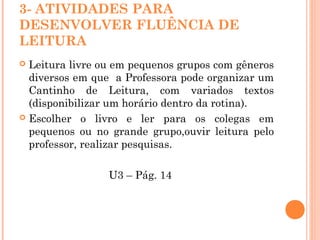 3- ATIVIDADES PARA
DESENVOLVER FLUÊNCIA DE
LEITURA
 Leitura livre ou em pequenos grupos com gêneros
diversos em que a Professora pode organizar um
Cantinho de Leitura, com variados textos
(disponibilizar um horário dentro da rotina).
 Escolher o livro e ler para os colegas em
pequenos ou no grande grupo,ouvir leitura pelo
professor, realizar pesquisas.
U3 – Pág. 14
 