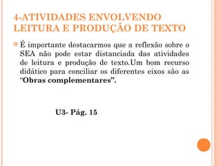 4-ATIVIDADES ENVOLVENDO
LEITURA E PRODUÇÃO DE TEXTO
 É importante destacarmos que a reflexão sobre o
SEA não pode estar distanciada das atividades
de leitura e produção de texto.Um bom recurso
didático para conciliar os diferentes eixos são as
“Obras complementares”.
U3- Pág. 15
 