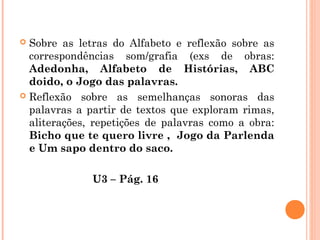  Sobre as letras do Alfabeto e reflexão sobre as
correspondências som/grafia (exs de obras:
Adedonha, Alfabeto de Histórias, ABC
doido, o Jogo das palavras.
 Reflexão sobre as semelhanças sonoras das
palavras a partir de textos que exploram rimas,
aliterações, repetições de palavras como a obra:
Bicho que te quero livre , Jogo da Parlenda
e Um sapo dentro do saco.
U3 – Pág. 16
 