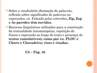  Sobre o vocabulário (formação de palavras,
reflexão sobre significados de palavras ou
expressões, ex. Falando pelos cotovelos, Zig, Zag
e As paredes têm ouvidos.
 Recursos linguísticos utilizados para a construção
da textualidade (onomatopéias, repetição de
frases e expressão ao longo do texto e presença de
textos cumulativos), como por ex. PLOC e
Choro e Choradeira: risos e risadas.
U3 – Pág. 16
 