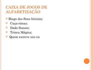CAIXA DE JOGOS DE
ALFABETIZAÇÃO
 Bingo dos Sons Iniciais;
 Caça-rimas;
 Dado Sonoro;
 Trinca Mágica;
 Quem escreve sou eu
 