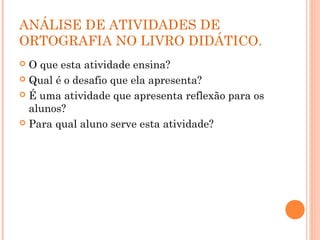ANÁLISE DE ATIVIDADES DE
ORTOGRAFIA NO LIVRO DIDÁTICO.
 O que esta atividade ensina?
 Qual é o desafio que ela apresenta?
 É uma atividade que apresenta reflexão para os
alunos?
 Para qual aluno serve esta atividade?
 